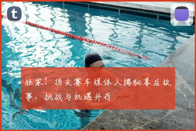 独家！顶尖赛车媒体人揭秘幕后故事，挑战与机遇并存