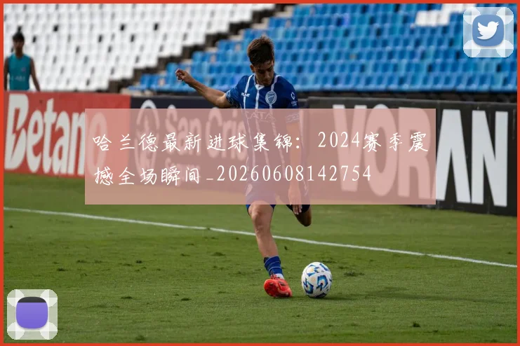 哈兰德最新进球集锦：2024赛季震撼全场瞬间_20260608142754