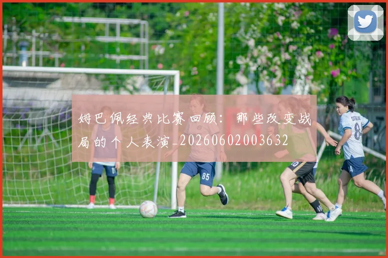 姆巴佩经典比赛回顾：那些改变战局的个人表演_20260602003632