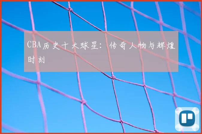 CBA历史十大球星:传奇人物与辉煌时刻