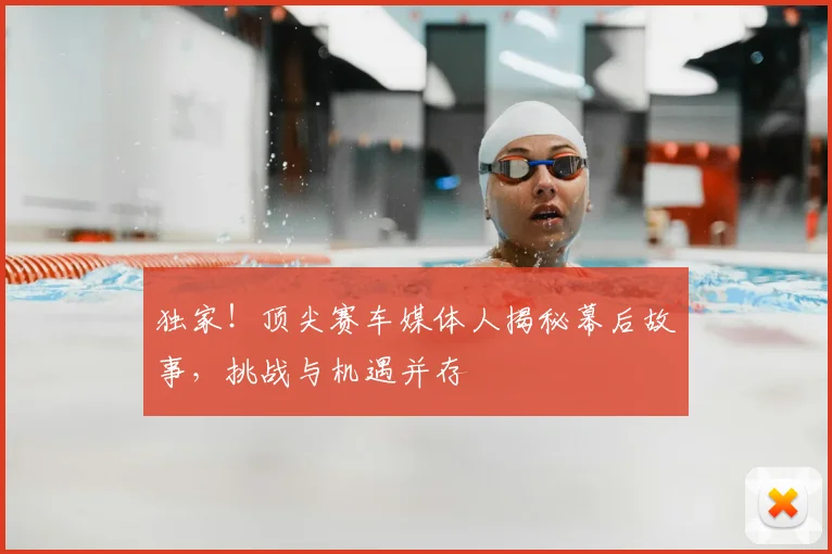 独家！顶尖赛车媒体人揭秘幕后故事，挑战与机遇并存