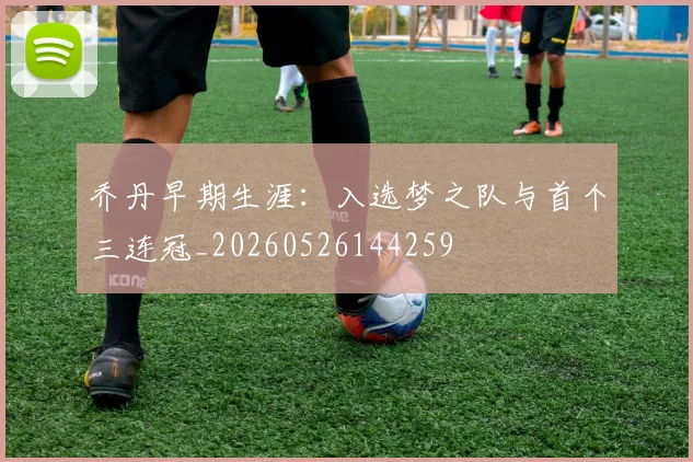 乔丹早期生涯：入选梦之队与首个三连冠_20260526144259