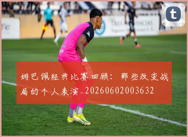 姆巴佩经典比赛回顾：那些改变战局的个人表演_20260602003632
