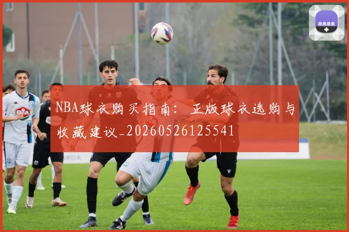 NBA球衣购买指南：正版球衣选购与收藏建议_20260526125541