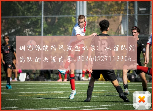 姆巴佩续约风波全记录：从留队到离队的决策内幕_20260527112206_20260609132834
