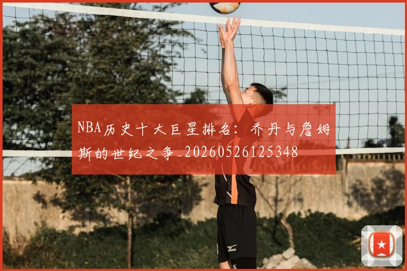 NBA历史十大巨星排名：乔丹与詹姆斯的世纪之争_20260526125348