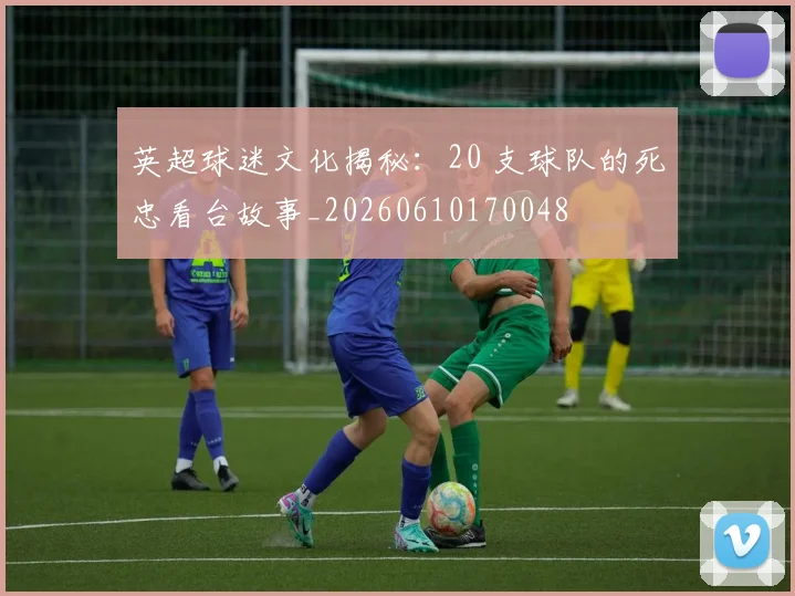 英超球迷文化揭秘：20 支球队的死忠看台故事_20260610170048