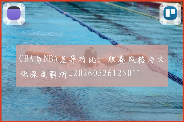 CBA与NBA差异对比:联赛风格与文化深度解析_20260526125011
