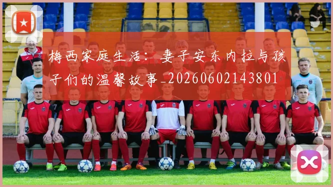 梅西家庭生活：妻子安东内拉与孩子们的温馨故事_20260602143801